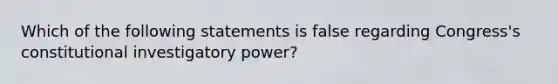 Which of the following statements is false regarding Congress's constitutional investigatory power?