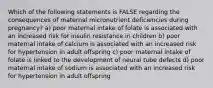 Which of the following statements is FALSE regarding the consequences of maternal micronutrient deficiencies during pregnancy? a) poor maternal intake of folate is associated with an increased risk for insulin resistance in children b) poor maternal intake of calcium is associated with an increased risk for hypertension in adult offspring c) poor maternal intake of folate is linked to the development of neural tube defects d) poor maternal intake of sodium is associated with an increased risk for hypertension in adult offspring