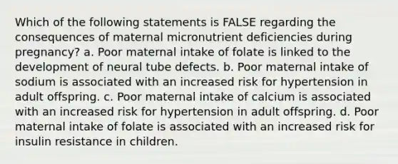 Which of the following statements is FALSE regarding the consequences of maternal micronutrient deficiencies during pregnancy? a. Poor maternal intake of folate is linked to the development of neural tube defects. b. Poor maternal intake of sodium is associated with an increased risk for hypertension in adult offspring. c. Poor maternal intake of calcium is associated with an increased risk for hypertension in adult offspring. d. Poor maternal intake of folate is associated with an increased risk for insulin resistance in children.