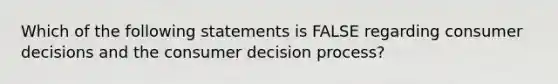 Which of the following statements is FALSE regarding consumer decisions and the consumer decision process?