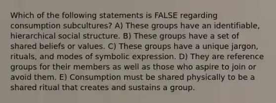 Which of the following statements is FALSE regarding consumption subcultures? A) These groups have an identifiable, hierarchical social structure. B) These groups have a set of shared beliefs or values. C) These groups have a unique jargon, rituals, and modes of symbolic expression. D) They are reference groups for their members as well as those who aspire to join or avoid them. E) Consumption must be shared physically to be a shared ritual that creates and sustains a group.