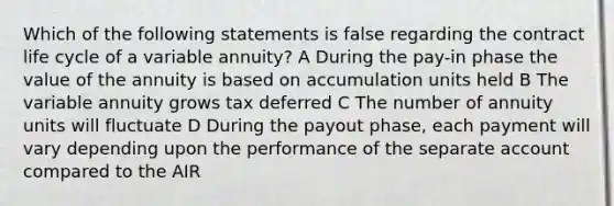 Which of the following statements is false regarding the contract life cycle of a variable annuity? A During the pay-in phase the value of the annuity is based on accumulation units held B The variable annuity grows tax deferred C The number of annuity units will fluctuate D During the payout phase, each payment will vary depending upon the performance of the separate account compared to the AIR