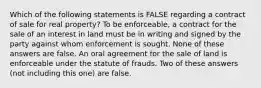 Which of the following statements is FALSE regarding a contract of sale for real property? To be enforceable, a contract for the sale of an interest in land must be in writing and signed by the party against whom enforcement is sought. None of these answers are false. An oral agreement for the sale of land is enforceable under the statute of frauds. Two of these answers (not including this one) are false.