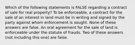 Which of the following statements is FALSE regarding a contract of sale for real property? To be enforceable, a contract for the sale of an interest in land must be in writing and signed by the party against whom enforcement is sought. None of these answers are false. An oral agreement for the sale of land is enforceable under the statute of frauds. Two of these answers (not including this one) are false.