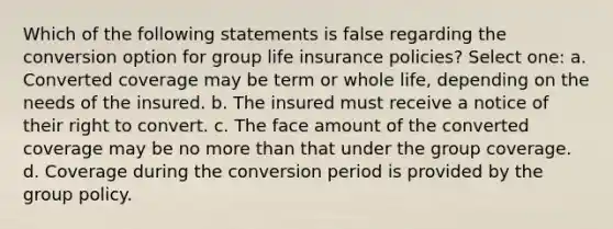 Which of the following statements is false regarding the conversion option for group life insurance policies? Select one: a. Converted coverage may be term or whole life, depending on the needs of the insured. b. The insured must receive a notice of their right to convert. c. The face amount of the converted coverage may be no more than that under the group coverage. d. Coverage during the conversion period is provided by the group policy.