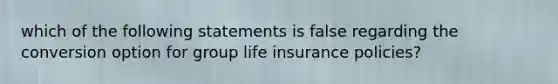 which of the following statements is false regarding the conversion option for group life insurance policies?