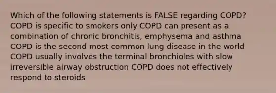 Which of the following statements is FALSE regarding COPD? COPD is specific to smokers only COPD can present as a combination of chronic bronchitis, emphysema and asthma COPD is the second most common lung disease in the world COPD usually involves the terminal bronchioles with slow irreversible airway obstruction COPD does not effectively respond to steroids