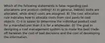 Which of the following statements is false regarding cost allocations and product costing? A) In general, indirect costs are allocated, while direct costs are assigned. B) The cost allocation rule indicates how to allocate costs from cost pools to cost objects. C) It is easier to determine the individual product cost for a manufacturer than it is for a wholesaler. D) The goal in designing a cost management system is to make the best trade-off between the cost of bad decisions and the cost of developing the information.