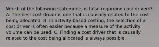 Which of the following statements is false regarding cost drivers? A. The best cost driver is one that is causally related to the cost being allocated. B. In activity-based costing, the selection of a cost driver is often easier because a measure of the activity volume can be used. C. Finding a cost driver that is causally related to the cost being allocated is always possible.