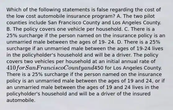 Which of the following statements is false regarding the cost of the low cost automobile insurance program? A. The two pilot counties include San Francisco County and Los Angeles County. B. The policy covers one vehicle per household. C. There is a 25% surcharge if the person named on the insurance policy is an unmarried male between the ages of 19- 24. D. There is a 25% surcharge if an unmarried male between the ages of 19-24 lives in the policyholder's household and will be a driver. The policy covers two vehicles per household at an initial annual rate of 410 for San Francisco County and450 for Los Angeles County. There is a 25% surcharge if the person named on the insurance policy is an unmarried male between the ages of 19 and 24, or if an unmarried male between the ages of 19 and 24 lives in the policyholder's household and will be a driver of the insured automobile.