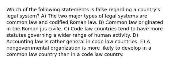 Which of the following statements is false regarding a country's legal system? A) The two major types of legal systems are common law and codified Roman law. B) Common law originated in the Roman jus civile. C) Code law countries tend to have more statutes governing a wider range of human activity. D) Accounting law is rather general in code law countries. E) A nongovernmental organization is more likely to develop in a common law country than in a code law country.