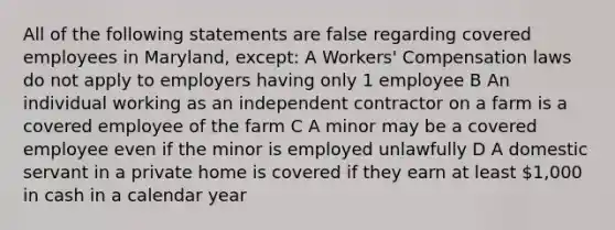 All of the following statements are false regarding covered employees in Maryland, except: A Workers' Compensation laws do not apply to employers having only 1 employee B An individual working as an independent contractor on a farm is a covered employee of the farm C A minor may be a covered employee even if the minor is employed unlawfully D A domestic servant in a private home is covered if they earn at least 1,000 in cash in a calendar year