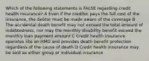 Which of the following statements is FALSE regarding credit health insurance? A Even if the creditor pays the full cost of the insurance, the debtor must be made aware of the coverage B The accidental death benefit may not exceed the total amount of indebtedness, nor may the monthly disability benefit exceed the monthly loan payment amount C Credit health insurance operates like an HMO and provides death benefit protection regardless of the cause of death D Credit health insurance may be sold as either group or individual insurance