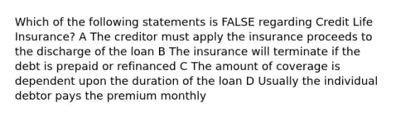 Which of the following statements is FALSE regarding Credit Life Insurance? A The creditor must apply the insurance proceeds to the discharge of the loan B The insurance will terminate if the debt is prepaid or refinanced C The amount of coverage is dependent upon the duration of the loan D Usually the individual debtor pays the premium monthly