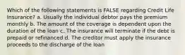 Which of the following statements is FALSE regarding Credit Life Insurance? a. Usually the individual debtor pays the premium monthly b. The amount of the coverage is dependent upon the duration of the loan c. The insurance will terminate if the debt is prepaid or refinanced d. The creditor must apply the insurance proceeds to the discharge of the loan