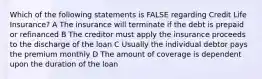 Which of the following statements is FALSE regarding Credit Life Insurance? A The insurance will terminate if the debt is prepaid or refinanced B The creditor must apply the insurance proceeds to the discharge of the loan C Usually the individual debtor pays the premium monthly D The amount of coverage is dependent upon the duration of the loan