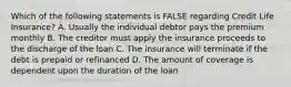 Which of the following statements is FALSE regarding Credit Life Insurance? A. Usually the individual debtor pays the premium monthly B. The creditor must apply the insurance proceeds to the discharge of the loan C. The insurance will terminate if the debt is prepaid or refinanced D. The amount of coverage is dependent upon the duration of the loan