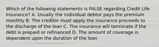 Which of the following statements is FALSE regarding Credit Life Insurance? A. Usually the individual debtor pays the premium monthly B. The creditor must apply the insurance proceeds to the discharge of the loan C. The insurance will terminate if the debt is prepaid or refinanced D. The amount of coverage is dependent upon the duration of the loan