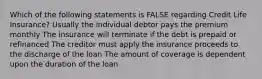 Which of the following statements is FALSE regarding Credit Life Insurance? Usually the individual debtor pays the premium monthly The insurance will terminate if the debt is prepaid or refinanced The creditor must apply the insurance proceeds to the discharge of the loan The amount of coverage is dependent upon the duration of the loan