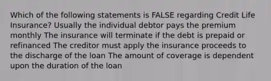 Which of the following statements is FALSE regarding Credit Life Insurance? Usually the individual debtor pays the premium monthly The insurance will terminate if the debt is prepaid or refinanced The creditor must apply the insurance proceeds to the discharge of the loan The amount of coverage is dependent upon the duration of the loan