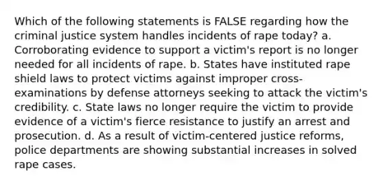 Which of the following statements is FALSE regarding how the criminal justice system handles incidents of rape today? a. Corroborating evidence to support a victim's report is no longer needed for all incidents of rape. b. States have instituted rape shield laws to protect victims against improper cross-examinations by defense attorneys seeking to attack the victim's credibility. c. State laws no longer require the victim to provide evidence of a victim's fierce resistance to justify an arrest and prosecution. d. As a result of victim-centered justice reforms, police departments are showing substantial increases in solved rape cases.