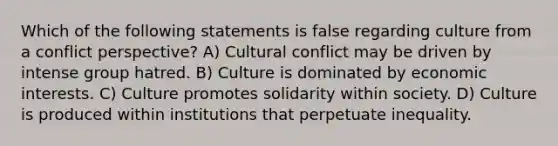 Which of the following statements is false regarding culture from a conflict perspective? A) Cultural conflict may be driven by intense group hatred. B) Culture is dominated by economic interests. C) Culture promotes solidarity within society. D) Culture is produced within institutions that perpetuate inequality.