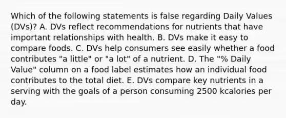 Which of the following statements is false regarding Daily Values (DVs)? A. DVs reflect recommendations for nutrients that have important relationships with health. B. DVs make it easy to compare foods. C. DVs help consumers see easily whether a food contributes "a little" or "a lot" of a nutrient. D. The "% Daily Value" column on a food label estimates how an individual food contributes to the total diet. E. DVs compare key nutrients in a serving with the goals of a person consuming 2500 kcalories per day.