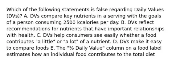 Which of the following statements is false regarding Daily Values (DVs)? A. DVs compare key nutrients in a serving with the goals of a person consuming 2500 kcalories per day. B. DVs reflect recommendations for nutrients that have important relationships with health. C. DVs help consumers see easily whether a food contributes "a little" or "a lot" of a nutrient. D. DVs make it easy to compare foods E. The "% Daily Value" column on a food label estimates how an individual food contributes to the total diet