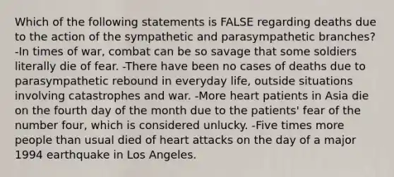 Which of the following statements is FALSE regarding deaths due to the action of the sympathetic and parasympathetic branches? -In times of war, combat can be so savage that some soldiers literally die of fear. -There have been no cases of deaths due to parasympathetic rebound in everyday life, outside situations involving catastrophes and war. -More heart patients in Asia die on the fourth day of the month due to the patients' fear of the number four, which is considered unlucky. -Five times more people than usual died of heart attacks on the day of a major 1994 earthquake in Los Angeles.