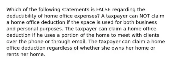 Which of the following statements is FALSE regarding the deductibility of home office expenses? A taxpayer can NOT claim a home office deduction if the space is used for both business and personal purposes. The taxpayer can claim a home office deduction if he uses a portion of the home to meet with clients over the phone or through email. The taxpayer can claim a home office deduction regardless of whether she owns her home or rents her home.