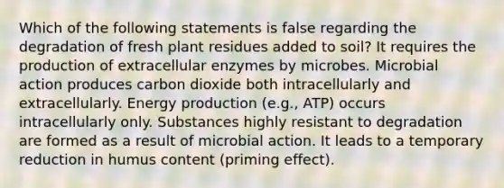 Which of the following statements is false regarding the degradation of fresh plant residues added to soil? It requires the production of extracellular enzymes by microbes. Microbial action produces carbon dioxide both intracellularly and extracellularly. Energy production (e.g., ATP) occurs intracellularly only. Substances highly resistant to degradation are formed as a result of microbial action. It leads to a temporary reduction in humus content (priming effect).