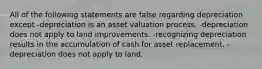 All of the following statements are false regarding depreciation except -depreciation is an asset valuation process. -depreciation does not apply to land improvements. -recognizing depreciation results in the accumulation of cash for asset replacement. -depreciation does not apply to land.