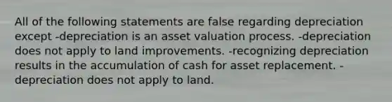 All of the following statements are false regarding depreciation except -depreciation is an asset valuation process. -depreciation does not apply to land improvements. -recognizing depreciation results in the accumulation of cash for asset replacement. -depreciation does not apply to land.