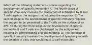 Which of the following statements is false regarding the development of specific immunity? A) The fourth stage of specific immunity involves the production of antibodies by B and T cells against the antigen that initiated the response. B) The second stage in the development of specific immunity requires the antigen to be presented to the T cells on the surface of an APC. C) During the third stage in the development of specific immunity, B and T cells are challenged by the antigen and respond by differentiating and proliferating. D) The initiation of specific immunity involves the development of lymphocytes with the deletion of cells that would react to self molecules.