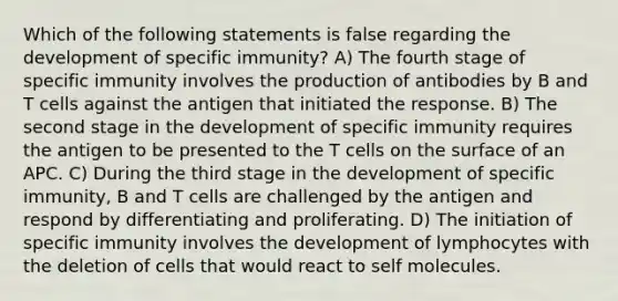 Which of the following statements is false regarding the development of specific immunity? A) The fourth stage of specific immunity involves the production of antibodies by B and T cells against the antigen that initiated the response. B) The second stage in the development of specific immunity requires the antigen to be presented to the T cells on the surface of an APC. C) During the third stage in the development of specific immunity, B and T cells are challenged by the antigen and respond by differentiating and proliferating. D) The initiation of specific immunity involves the development of lymphocytes with the deletion of cells that would react to self molecules.