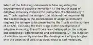 Which of the following statements is false regarding the development of adaptive immunity? A) The fourth stage of adaptive immunity involves the production of antibodies by B and T cells against the antigen that initiated the response. B) The second stage in the development of adaptive immunity requires the antigen to be presented to the T cells on the surface of an APC. C) During the third stage in the development of adaptive immunity, B and T cells are challenged by the antigen and respond by differentiating and proliferating. D) The initiation of adaptive immunity involves the development of lymphocytes with the deletion of cells that would react to self molecules.