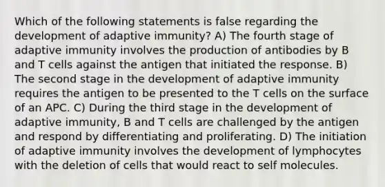 Which of the following statements is false regarding the development of adaptive immunity? A) The fourth stage of adaptive immunity involves the production of antibodies by B and T cells against the antigen that initiated the response. B) The second stage in the development of adaptive immunity requires the antigen to be presented to the T cells on the surface of an APC. C) During the third stage in the development of adaptive immunity, B and T cells are challenged by the antigen and respond by differentiating and proliferating. D) The initiation of adaptive immunity involves the development of lymphocytes with the deletion of cells that would react to self molecules.