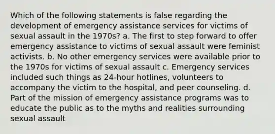 Which of the following statements is false regarding the development of emergency assistance services for victims of sexual assault in the 1970s? a. The first to step forward to offer emergency assistance to victims of sexual assault were feminist activists. b. No other emergency services were available prior to the 1970s for victims of sexual assault c. Emergency services included such things as 24-hour hotlines, volunteers to accompany the victim to the hospital, and peer counseling. d. Part of the mission of emergency assistance programs was to educate the public as to the myths and realities surrounding sexual assault