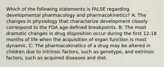 Which of the following statements is FALSE regarding developmental pharmacology and pharmacokinetics? A: The changes in physiology that characterize development closely correspond to the FDA age-defined breakpoints. B: The most dramatic changes in drug disposition occur during the first 12-18 months of life when the acquisition of organ function is most dynamic. C: The pharmacokinetics of a drug may be altered in children due to intrinsic factors, such as genotype, and extrinsic factors, such as acquired diseases and diet.