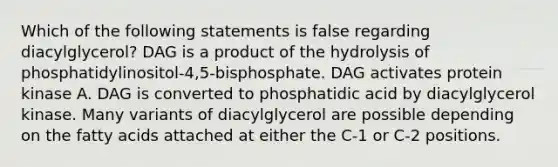 Which of the following statements is false regarding diacylglycerol? DAG is a product of the hydrolysis of phosphatidylinositol-4,5-bisphosphate. DAG activates protein kinase A. DAG is converted to phosphatidic acid by diacylglycerol kinase. Many variants of diacylglycerol are possible depending on the fatty acids attached at either the C-1 or C-2 positions.