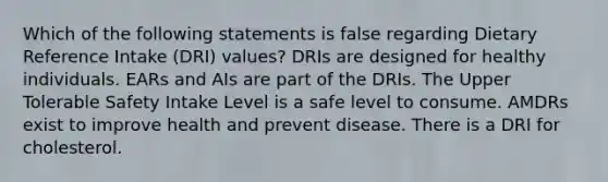 Which of the following statements is false regarding Dietary Reference Intake (DRI) values? DRIs are designed for healthy individuals. EARs and AIs are part of the DRIs. The Upper Tolerable Safety Intake Level is a safe level to consume. AMDRs exist to improve health and prevent disease. There is a DRI for cholesterol.