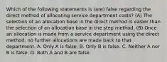 Which of the following statements is (are) false regarding the direct method of allocating service department costs? (A) The selection of an allocation base in the direct method is easier than the selection of an allocation base in the step method. (B) Once an allocation is made from a service department using the direct method, no further allocations are made back to that department. A. Only A is false. B. Only B is false. C. Neither A nor B is false. D. Both A and B are false.