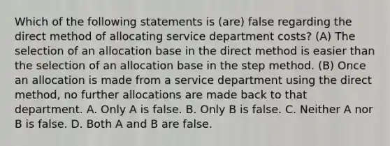 Which of the following statements is (are) false regarding the direct method of allocating service department costs? (A) The selection of an allocation base in the direct method is easier than the selection of an allocation base in the step method. (B) Once an allocation is made from a service department using the direct method, no further allocations are made back to that department. A. Only A is false. B. Only B is false. C. Neither A nor B is false. D. Both A and B are false.