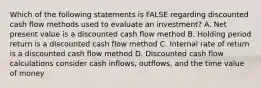 Which of the following statements is FALSE regarding discounted cash flow methods used to evaluate an investment? A. Net present value is a discounted cash flow method B. Holding period return is a discounted cash flow method C. Internal rate of return is a discounted cash flow method D. Discounted cash flow calculations consider cash inflows, outflows, and the time value of money