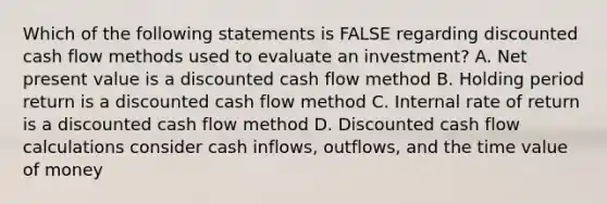 Which of the following statements is FALSE regarding discounted cash flow methods used to evaluate an investment? A. Net present value is a discounted cash flow method B. Holding period return is a discounted cash flow method C. Internal rate of return is a discounted cash flow method D. Discounted cash flow calculations consider cash inflows, outflows, and the time value of money