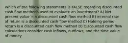 Which of the following statements is FALSE regarding discounted cash flow methods used to evaluate an investment? A) Net present value is a discounted cash flow method B) Internal rate of return is a discounted cash flow method C) Holding period return is a discounted cash flow method D) Discounted cash flow calculations consider cash inflows, outflows, and the time value of money