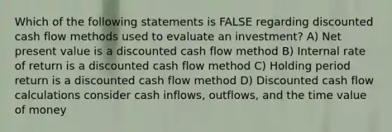 Which of the following statements is FALSE regarding discounted cash flow methods used to evaluate an investment? A) Net present value is a discounted cash flow method B) Internal rate of return is a discounted cash flow method C) Holding period return is a discounted cash flow method D) Discounted cash flow calculations consider cash inflows, outflows, and the time value of money