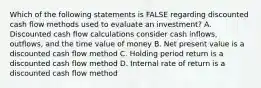 Which of the following statements is FALSE regarding discounted cash flow methods used to evaluate an investment? A. Discounted cash flow calculations consider cash inflows, outflows, and the time value of money B. Net present value is a discounted cash flow method C. Holding period return is a discounted cash flow method D. Internal rate of return is a discounted cash flow method