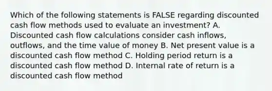 Which of the following statements is FALSE regarding discounted cash flow methods used to evaluate an investment? A. Discounted cash flow calculations consider cash inflows, outflows, and the time value of money B. Net present value is a discounted cash flow method C. Holding period return is a discounted cash flow method D. Internal rate of return is a discounted cash flow method