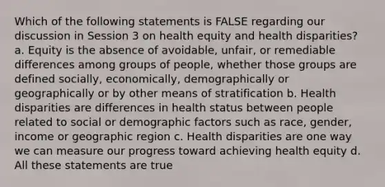 Which of the following statements is FALSE regarding our discussion in Session 3 on health equity and health disparities? a. Equity is the absence of avoidable, unfair, or remediable differences among groups of people, whether those groups are defined socially, economically, demographically or geographically or by other means of stratification b. Health disparities are differences in health status between people related to social or demographic factors such as race, gender, income or geographic region c. Health disparities are one way we can measure our progress toward achieving health equity d. All these statements are true